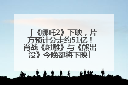 《哪吒2》下映，片方预计分走约51亿！肖战《射雕》与《熊出没》今晚都将下映