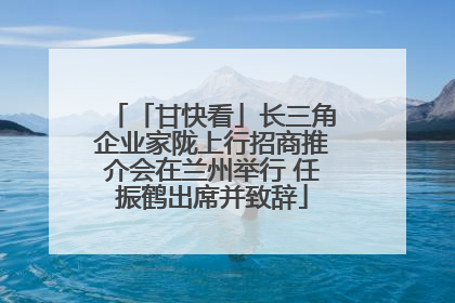 「甘快看」长三角企业家陇上行招商推介会在兰州举行 任振鹤出席并致辞