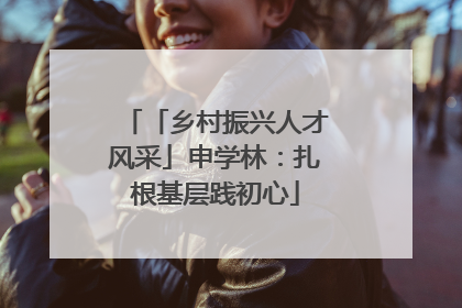 「乡村振兴人才风采」申学林：扎根基层践初心