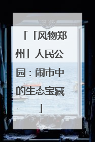 「风物郑州」人民公园：闹市中的生态宝藏