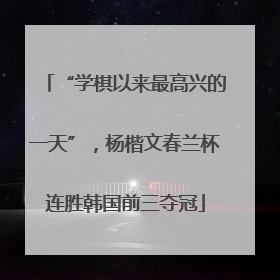 “学棋以来最高兴的一天”，杨楷文春兰杯连胜韩国前三夺冠