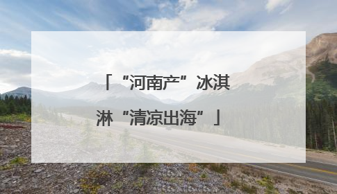 “河南产”冰淇淋“清凉出海”