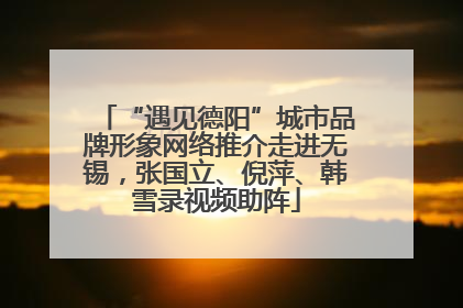 “遇见德阳”城市品牌形象网络推介走进无锡，张国立、倪萍、韩雪录视频助阵