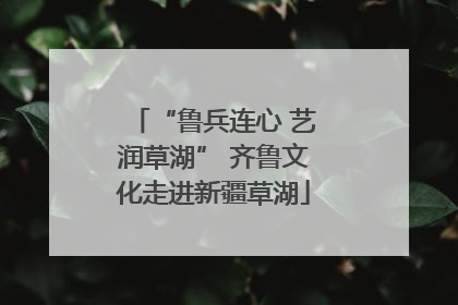 “鲁兵连心 艺润草湖” 齐鲁文化走进新疆草湖