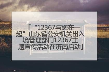 “12367与您在一起”山东省公安机关出入境管理部门12367主题宣传活动在济南启动