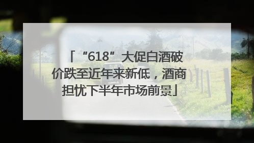 “618”大促白酒破价跌至近年来新低，酒商担忧下半年市场前景