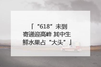 “618”未到 寄递迎高峰 其中生鲜水果占“大头”
