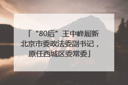 “80后”王中峰履新北京市委政法委副书记，原任西城区委常委