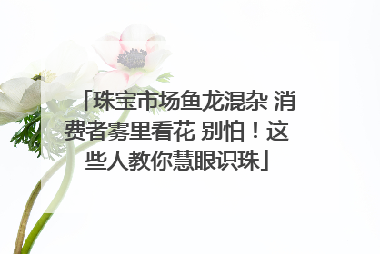 珠宝市场鱼龙混杂 消费者雾里看花 别怕！这些人教你慧眼识珠