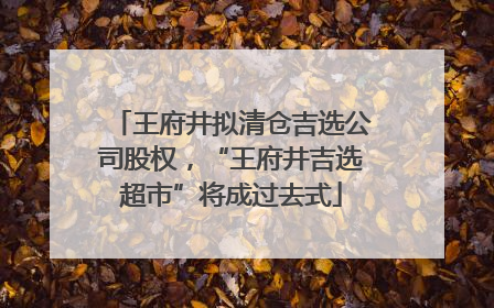 王府井拟清仓吉选公司股权，“王府井吉选超市”将成过去式