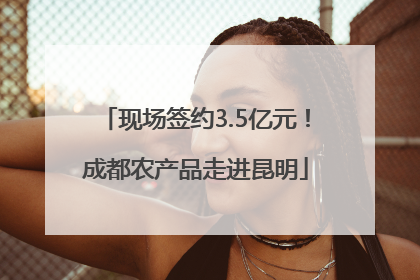 现场签约3.5亿元！成都农产品走进昆明