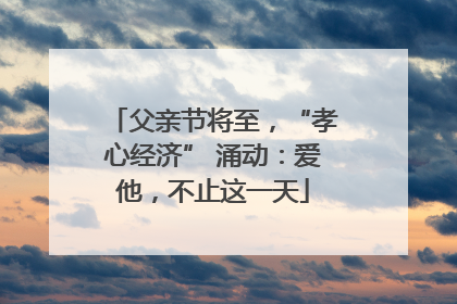 父亲节将至，“孝心经济” 涌动：爱他，不止这一天