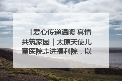 爱心传递温暖 真情共筑家园｜太原天使儿童医院走进福利院，以爱守护童真笑颜！