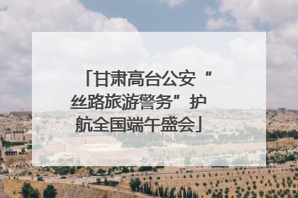 甘肃高台公安“丝路旅游警务”护航全国端午盛会