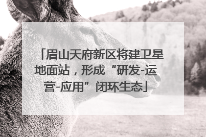 眉山天府新区将建卫星地面站，形成“研发-运营-应用”闭环生态