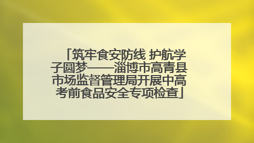 筑牢食安防线 护航学子圆梦——淄博市高青县市场监督管理局开展中高考前食品安全专项检查