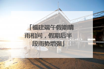 福建端午假期晴雨相间，假期后半段雨势增强