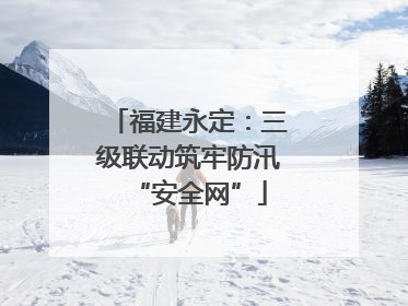 福建永定：三级联动筑牢防汛“安全网”
