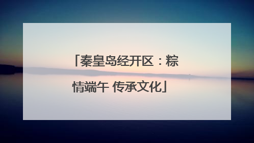 秦皇岛经开区：粽情端午 传承文化