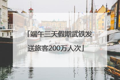 端午三天假期武铁发送旅客200万人次