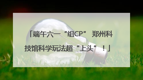 端午六一“组CP” 郑州科技馆科学玩法超“上头”！