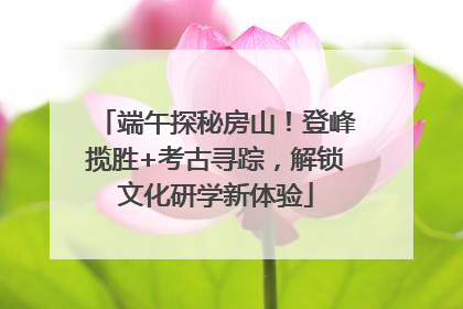 端午探秘房山！登峰揽胜+考古寻踪，解锁文化研学新体验