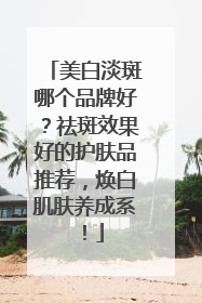美白淡斑哪个品牌好？祛斑效果好的护肤品推荐，焕白肌肤养成系！