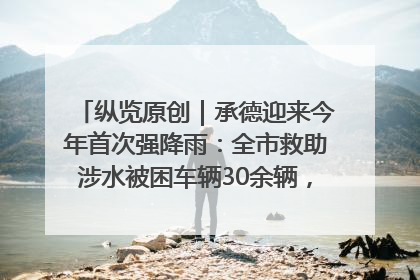 纵览原创｜承德迎来今年首次强降雨：全市救助涉水被困车辆30余辆，8日晚市区已无积水路段，交通恢复畅通
