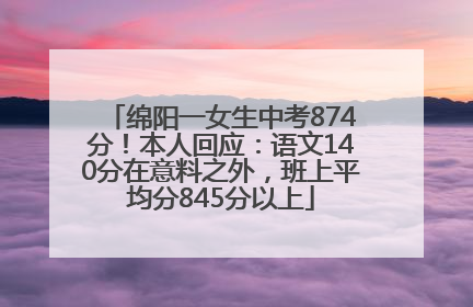 绵阳一女生中考874分！本人回应：语文140分在意料之外，班上平均分845分以上