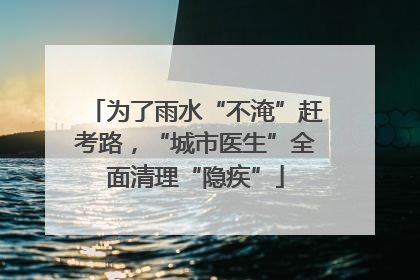 为了雨水“不淹”赶考路，“城市医生”全面清理“隐疾”