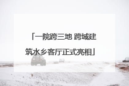 一院跨三地 跨域建筑水乡客厅正式亮相