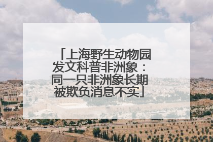 上海野生动物园发文科普非洲象：同一只非洲象长期被欺负消息不实