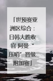 世预赛亚洲区综合：日韩大胜收官 阿曼“压哨”晋级附加赛