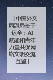中国外文局副局长于运全：AI赋能和青年力量共促网络文明交流互鉴