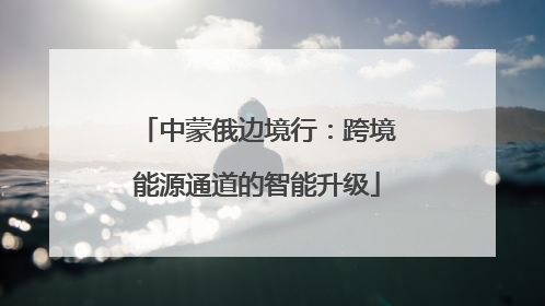 中蒙俄边境行：跨境能源通道的智能升级