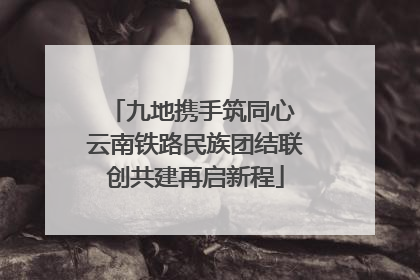 九地携手筑同心 云南铁路民族团结联创共建再启新程