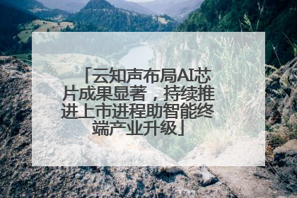 云知声布局AI芯片成果显著，持续推进上市进程助智能终端产业升级