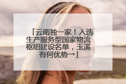 云南独一家！入选生产服务型国家物流枢纽建设名单，玉溪有何优势→
