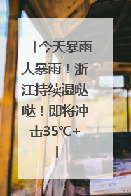 今天暴雨大暴雨！浙江持续湿哒哒！即将冲击35℃+
