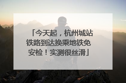 今天起，杭州城站铁路到达换乘地铁免安检！实测很丝滑