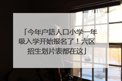 今年户籍人口小学一年级入学开始报名了！六区招生划片表都在这