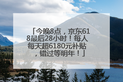 今晚8点，京东618最后28小时！每人每天超6180元补贴，错过等明年！