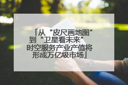 从“皮尺画地图”到“卫星看未来” 时空服务产业产值将形成万亿级市场