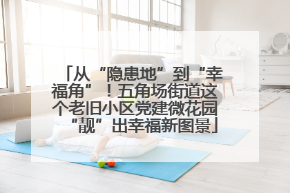 从“隐患地”到“幸福角”！五角场街道这个老旧小区党建微花园“靓”出幸福新图景