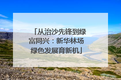 从治沙先锋到绿富同兴：新华林场绿色发展育新机