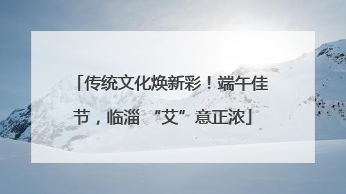 传统文化焕新彩！端午佳节，临淄 “艾”意正浓