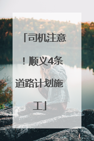 司机注意！顺义4条道路计划施工