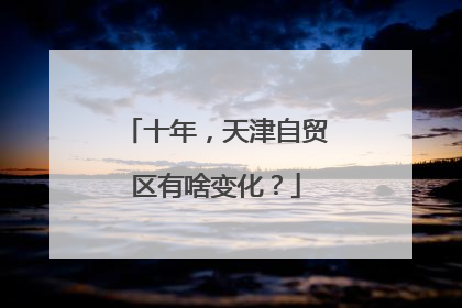 十年，天津自贸区有啥变化？