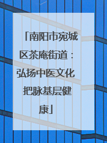 南阳市宛城区茶庵街道：弘扬中医文化 把脉基层健康