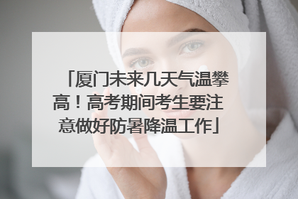 厦门未来几天气温攀高！高考期间考生要注意做好防暑降温工作